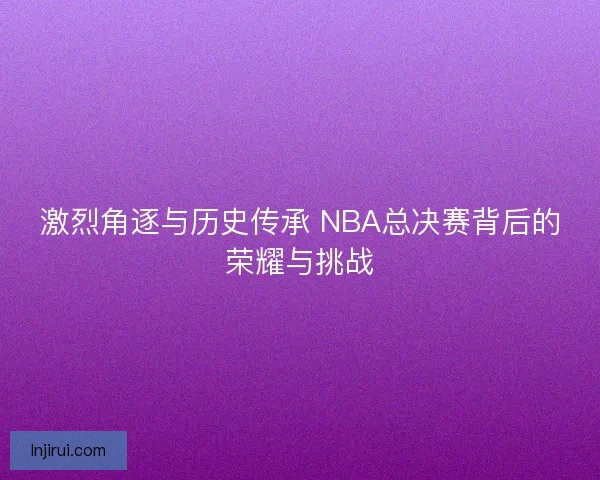 激烈角逐与历史传承 NBA总决赛背后的荣耀与挑战