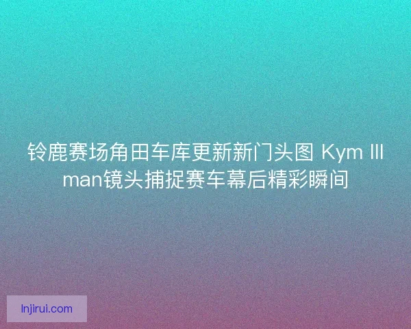 铃鹿赛场角田车库更新新门头图 Kym Illman镜头捕捉赛车幕后精彩瞬间
