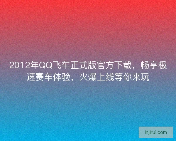 2012年QQ飞车正式版官方下载，畅享极速赛车体验，火爆上线等你来玩