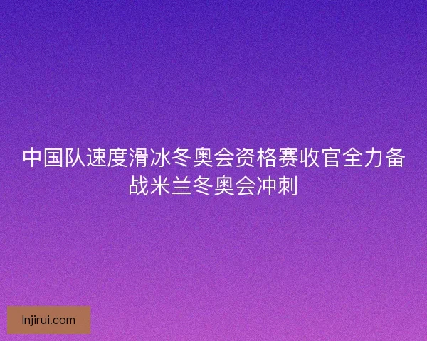中国队速度滑冰冬奥会资格赛收官全力备战米兰冬奥会冲刺