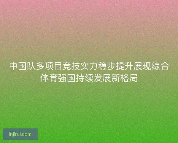 中国队多项目竞技实力稳步提升展现综合体育强国持续发展新格局