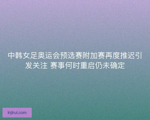 中韩女足奥运会预选赛附加赛再度推迟引发关注 赛事何时重启仍未确定