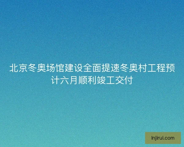 北京冬奥场馆建设全面提速冬奥村工程预计六月顺利竣工交付