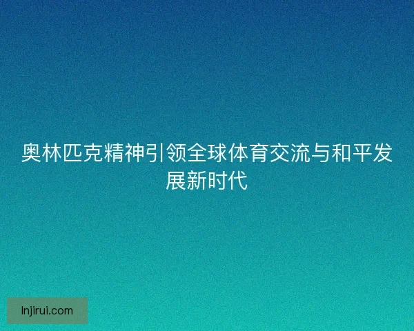奥林匹克精神引领全球体育交流与和平发展新时代